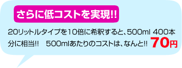 さらに低コストを実現！！20リットルタイプを10倍に希釈すると、500ml 400本分に相当！！　500mlあたりのコストは、なんと！！71円